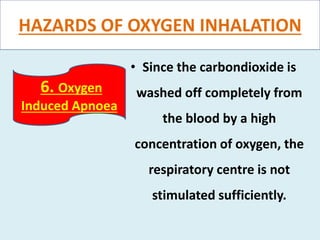HAZARDS OF OXYGEN INHALATION
• Since the carbondioxide is
washed off completely from
the blood by a high
concentration of oxygen, the
respiratory centre is not
stimulated sufficiently.
6. Oxygen
Induced Apnoea
 