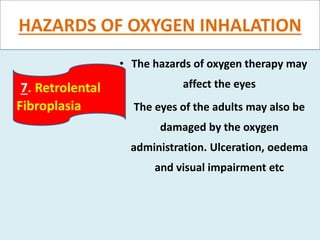 HAZARDS OF OXYGEN INHALATION
• The hazards of oxygen therapy may
affect the eyes
• The eyes of the adults may also be
damaged by the oxygen
administration. Ulceration, oedema
and visual impairment etc
7. Retrolental
Fibroplasia
 
