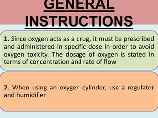 GENERAL
INSTRUCTIONS
1. Since oxygen acts as a drug, it must be prescribed
and administered in specific dose in order to avoid
oxygen toxicity. The dosage of oxygen is stated in
terms of concentration and rate of flow
2. When using an oxygen cylinder, use a regulator
and humidifier
 