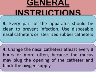 GENERAL
INSTRUCTIONS
3. Every part of the apparatus should be
clean to prevent infection. Use disposable
nasal catheters or sterilized rubber catheters
4. Change the nasal catheters atleast every 8
hours or more often, because the mucus
may plug the opening of the catheter and
block the oxygen supply
 