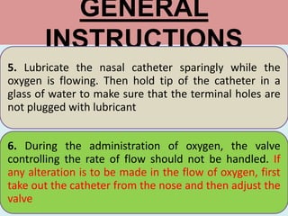 GENERAL
INSTRUCTIONS
5. Lubricate the nasal catheter sparingly while the
oxygen is flowing. Then hold tip of the catheter in a
glass of water to make sure that the terminal holes are
not plugged with lubricant
6. During the administration of oxygen, the valve
controlling the rate of flow should not be handled. If
any alteration is to be made in the flow of oxygen, first
take out the catheter from the nose and then adjust the
valve
 