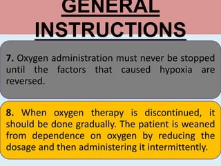 GENERAL
INSTRUCTIONS
7. Oxygen administration must never be stopped
until the factors that caused hypoxia are
reversed.
8. When oxygen therapy is discontinued, it
should be done gradually. The patient is weaned
from dependence on oxygen by reducing the
dosage and then administering it intermittently.
 