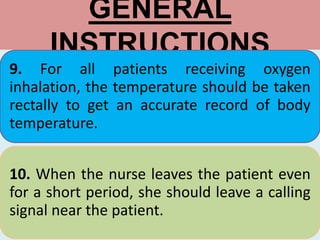 GENERAL
INSTRUCTIONS
9. For all patients receiving oxygen
inhalation, the temperature should be taken
rectally to get an accurate record of body
temperature.
10. When the nurse leaves the patient even
for a short period, she should leave a calling
signal near the patient.
 