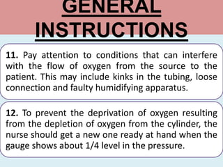 GENERAL
INSTRUCTIONS
11. Pay attention to conditions that can interfere
with the flow of oxygen from the source to the
patient. This may include kinks in the tubing, loose
connection and faulty humidifying apparatus.
12. To prevent the deprivation of oxygen resulting
from the depletion of oxygen from the cylinder, the
nurse should get a new one ready at hand when the
gauge shows about 1/4 level in the pressure.
 