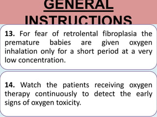 GENERAL
INSTRUCTIONS
13. For fear of retrolental fibroplasia the
premature babies are given oxygen
inhalation only for a short period at a very
low concentration.
14. Watch the patients receiving oxygen
therapy continuously to detect the early
signs of oxygen toxicity.
 