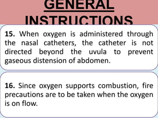 GENERAL
INSTRUCTIONS
15. When oxygen is administered through
the nasal catheters, the catheter is not
directed beyond the uvula to prevent
gaseous distension of abdomen.
16. Since oxygen supports combustion, fire
precautions are to be taken when the oxygen
is on flow.
 