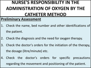 NURSE'S RESPONSIBILITY IN THE
ADMINISTRATION OF OXYGEN BY THE
CATHETER METHOD
Preliminary Assessment
1. Check the name, bed number and other identifications of
the patient.
2. Check the diagnosis and the need for oxygen therapy.
3. Check the doctor's orders for the initiation of the therapy,
the dosage (litre/minute) etc.
4. Check the doctor's orders for specific precautions
regarding the movement and positioning of the patient.
 