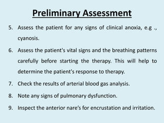 Preliminary Assessment
5. Assess the patient for any signs of clinical anoxia, e.g .,
cyanosis.
6. Assess the patient's vital signs and the breathing patterns
carefully before starting the therapy. This will help to
determine the patient's response to therapy.
7. Check the results of arterial blood gas analysis.
8. Note any signs of pulmonary dysfunction.
9. Inspect the anterior nare’s for encrustation and irritation.
 