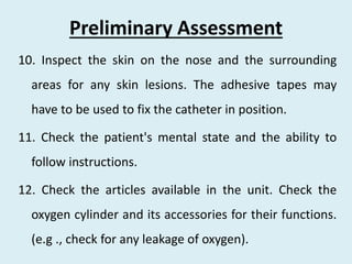 Preliminary Assessment
10. Inspect the skin on the nose and the surrounding
areas for any skin lesions. The adhesive tapes may
have to be used to fix the catheter in position.
11. Check the patient's mental state and the ability to
follow instructions.
12. Check the articles available in the unit. Check the
oxygen cylinder and its accessories for their functions.
(e.g ., check for any leakage of oxygen).
 