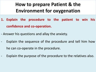 How to prepare Patient & the
Environment for oxygenation
1. Explain the procedure to the patient to win his
confidence and co-operation.
- Answer his questions and allay the anxiety.
- Explain the sequence of the procedure and tell him how
he can co-operate in the procedure.
- Explain the purpose of the procedure to the relatives also.
 