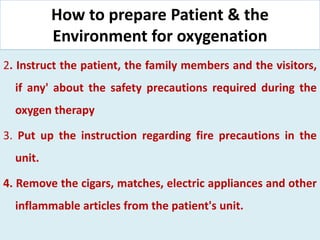 How to prepare Patient & the
Environment for oxygenation
2. Instruct the patient, the family members and the visitors,
if any' about the safety precautions required during the
oxygen therapy
3. Put up the instruction regarding fire precautions in the
unit.
4. Remove the cigars, matches, electric appliances and other
inflammable articles from the patient's unit.
 