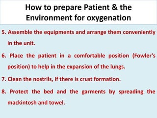 How to prepare Patient & the
Environment for oxygenation
5. Assemble the equipments and arrange them conveniently
in the unit.
6. Place the patient in a comfortable position (Fowler's
position) to help in the expansion of the lungs.
7. Clean the nostrils, if there is crust formation.
8. Protect the bed and the garments by spreading the
mackintosh and towel.
 