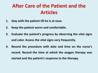 After Care of the Patient and the
Articles
1. Stay with the patient till he is at ease.
2. Keep the patient warm and comfortable.
3. Evaluate the patient's progress by observing the vital signs
and color. Assess the vital signs very frequently.
4. Record the procedure with date and time on the nurse's
record. Record the time at which the oxygen therapy was
started and the patient's response to the therapy.
 