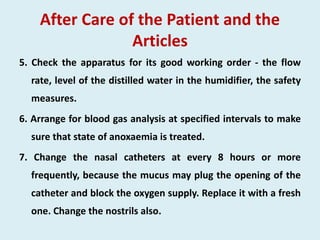 After Care of the Patient and the
Articles
5. Check the apparatus for its good working order - the flow
rate, level of the distilled water in the humidifier, the safety
measures.
6. Arrange for blood gas analysis at specified intervals to make
sure that state of anoxaemia is treated.
7. Change the nasal catheters at every 8 hours or more
frequently, because the mucus may plug the opening of the
catheter and block the oxygen supply. Replace it with a fresh
one. Change the nostrils also.
 