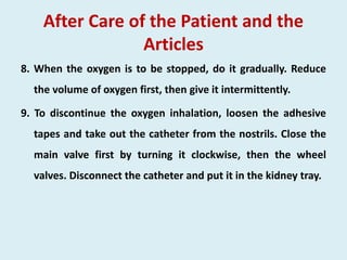 After Care of the Patient and the
Articles
8. When the oxygen is to be stopped, do it gradually. Reduce
the volume of oxygen first, then give it intermittently.
9. To discontinue the oxygen inhalation, loosen the adhesive
tapes and take out the catheter from the nostrils. Close the
main valve first by turning it clockwise, then the wheel
valves. Disconnect the catheter and put it in the kidney tray.
 