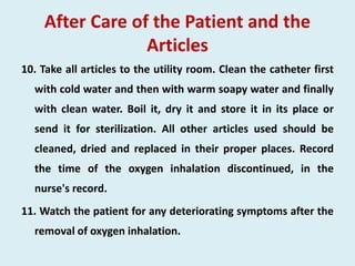 After Care of the Patient and the
Articles
10. Take all articles to the utility room. Clean the catheter first
with cold water and then with warm soapy water and finally
with clean water. Boil it, dry it and store it in its place or
send it for sterilization. All other articles used should be
cleaned, dried and replaced in their proper places. Record
the time of the oxygen inhalation discontinued, in the
nurse's record.
11. Watch the patient for any deteriorating symptoms after the
removal of oxygen inhalation.
 