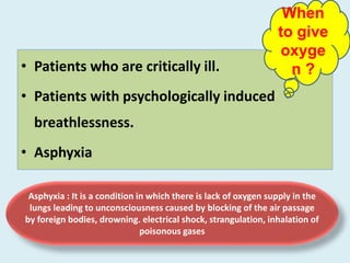 • Patients who are critically ill.
• Patients with psychologically induced
breathlessness.
• Asphyxia
Asphyxia : It is a condition in which there is lack of oxygen supply in the
lungs leading to unconsciousness caused by blocking of the air passage
by foreign bodies, drowning. electrical shock, strangulation, inhalation of
poisonous gases
When
to give
oxyge
n ?
 