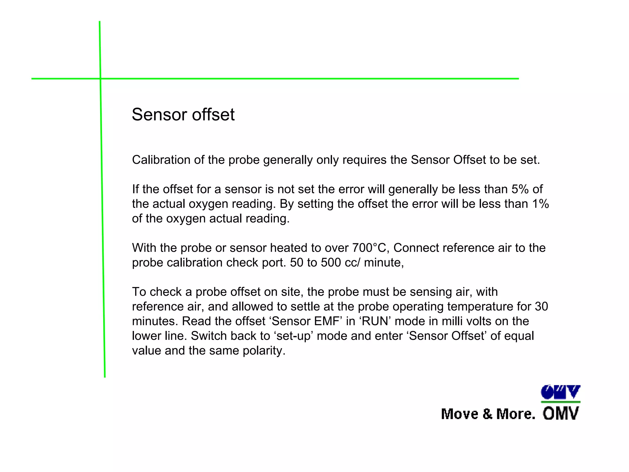 Sensor offset  Calibration of the probe generally only requires the Sensor Offset to be set.  If the offset for a sensor is not set the error will generally be less than 5% of the actual oxygen reading. By setting the offset the error will be less than 1% of the oxygen actual reading. With the probe or sensor heated to over 700°C, Connect reference air to the probe calibration check port. 50 to 500 cc/ minute,  To check a probe offset on site, the probe must be sensing air, with reference air, and allowed to settle at the probe operating temperature for 30 minutes. Read the offset ‘Sensor EMF’ in ‘RUN’ mode in milli volts on the lower line. Switch back to ‘set-up’ mode and enter ‘Sensor Offset’ of equal value and the same polarity. 