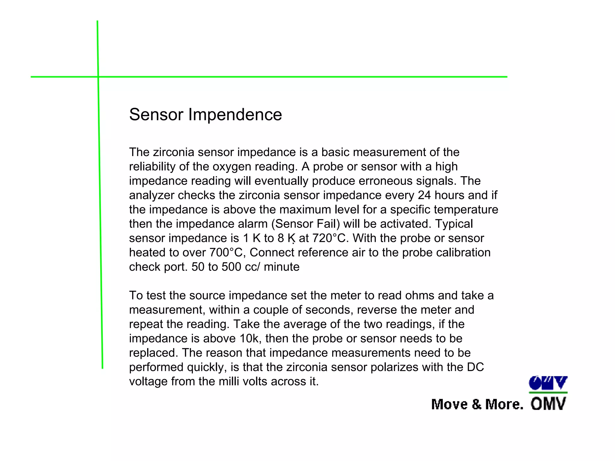 Sensor Impendence The zirconia sensor impedance is a basic measurement of the reliability of the oxygen reading. A probe or sensor with a high impedance reading will eventually produce erroneous signals. The analyzer checks the zirconia sensor impedance every 24 hours and if the impedance is above the maximum level for a specific temperature then the impedance alarm (Sensor Fail) will be activated. Typical sensor impedance is 1 K to 8 K at 720°C.   With the probe or sensor heated to over 700°C, Connect reference air to the probe calibration check port. 50 to 500 cc/ minute To test the source impedance set the meter to read ohms and take a measurement, within a couple of seconds, reverse the meter and repeat the reading. Take the average of the two readings, if the impedance is above 10k, then the probe or sensor needs to be replaced. The reason that impedance measurements need to be performed quickly, is that the zirconia sensor polarizes with the DC voltage from the milli volts across it. 