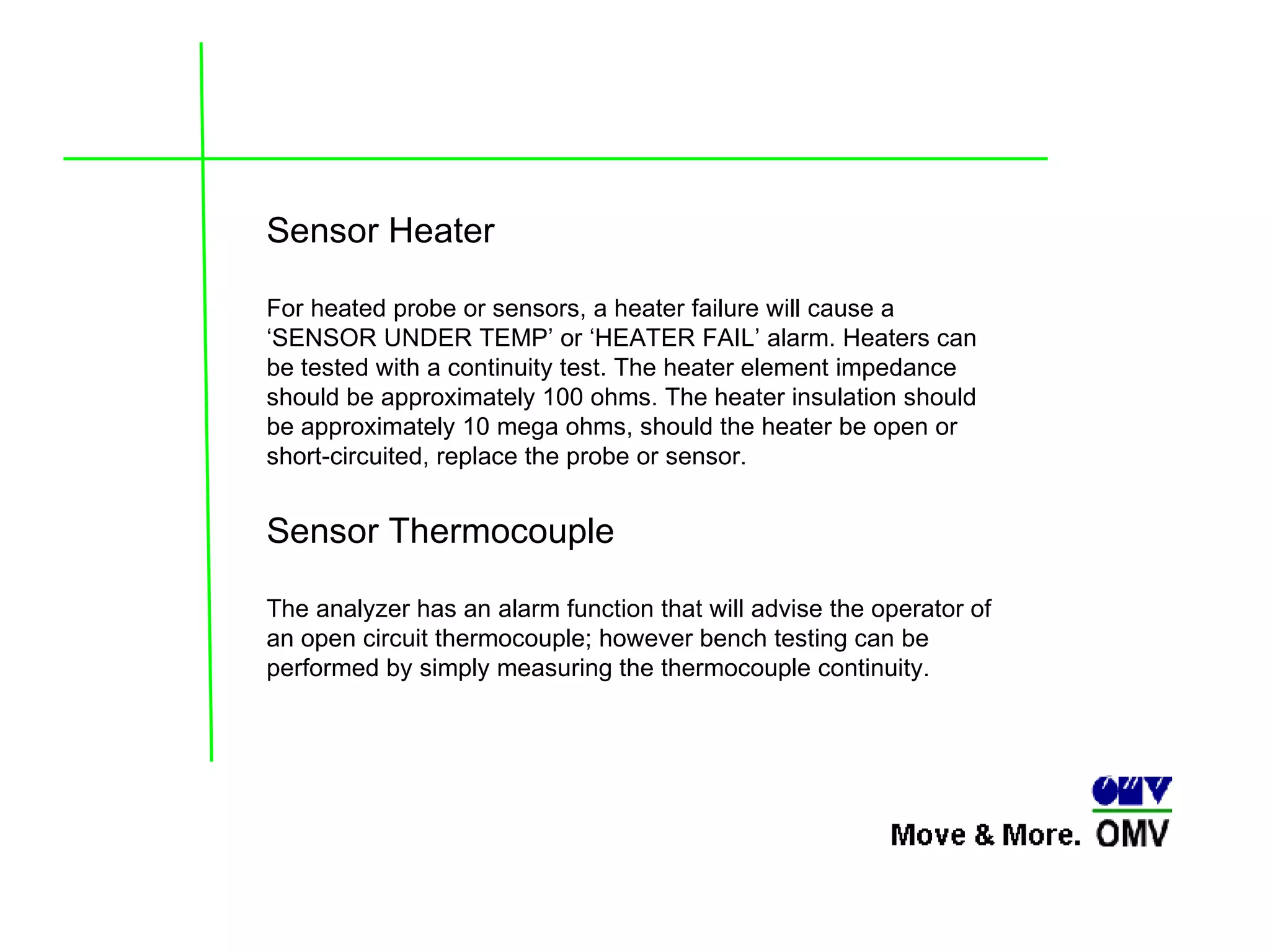 Sensor Heater   For heated probe or sensors, a heater failure will cause a ‘SENSOR UNDER TEMP’ or ‘HEATER FAIL’ alarm. Heaters can be tested with a continuity test. The heater element impedance should be approximately 100 ohms. The heater insulation should be approximately 10 mega ohms, should the heater be open or short-circuited, replace the probe or sensor. Sensor Thermocouple The analyzer has an alarm function that will advise the operator of an open circuit thermocouple; however bench testing can be performed by simply measuring the thermocouple continuity. 