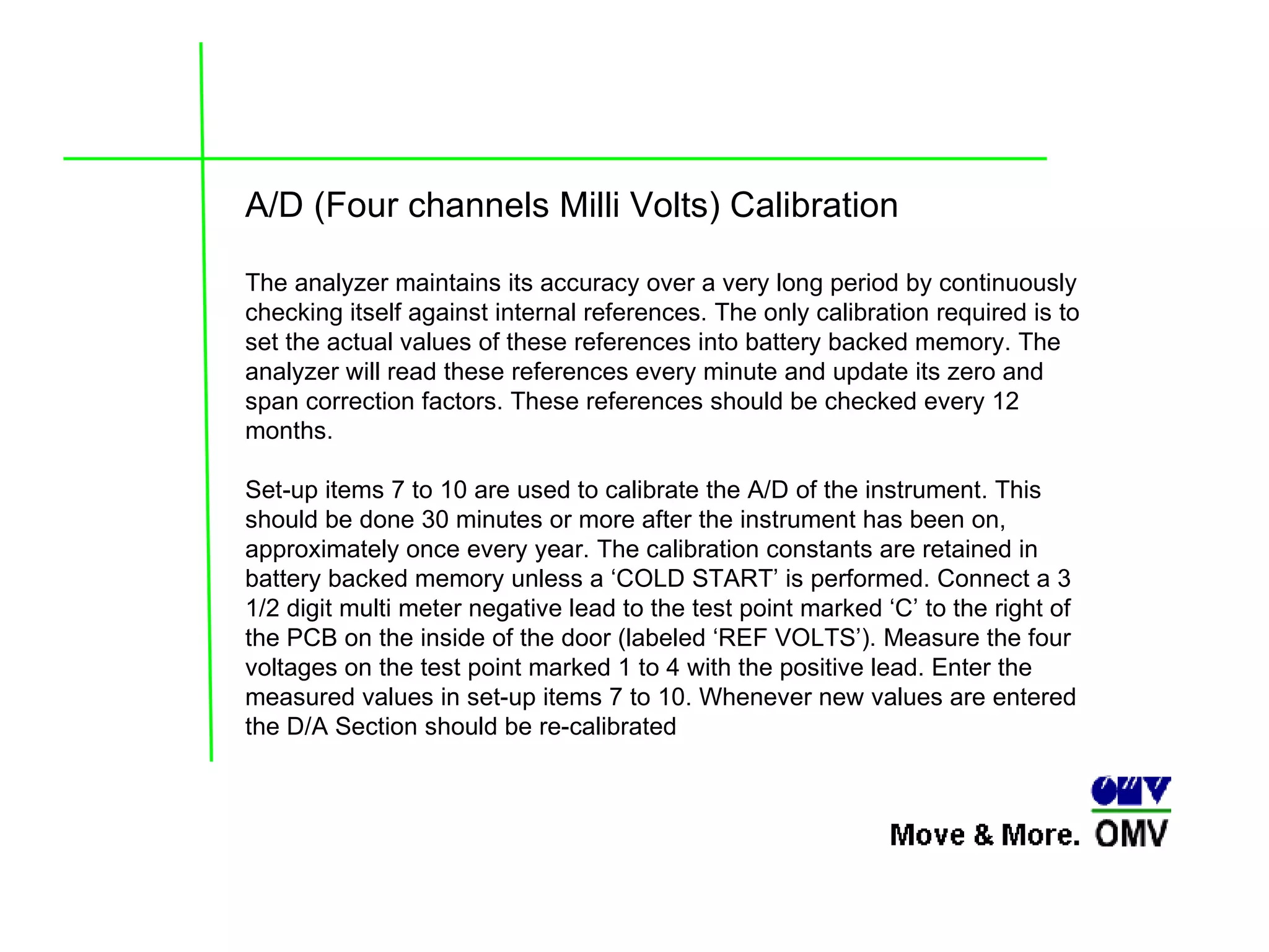 A/D (Four channels Milli Volts) Calibration The analyzer maintains its accuracy over a very long period by continuously checking itself against internal references. The only calibration required is to set the actual values of these references into battery backed memory. The analyzer will read these references every minute and update its zero and span correction factors. These references should be checked every 12 months.  Set-up items 7 to 10 are used to calibrate the A/D of the instrument. This should be done 30 minutes or more after the instrument has been on, approximately once every year. The calibration constants are retained in battery backed memory unless a ‘COLD START’ is performed. Connect a 3 1/2 digit multi meter negative lead to the test point marked ‘C’ to the right of the PCB on the inside of the door (labeled ‘REF VOLTS’). Measure the four voltages on the test point marked 1 to 4 with the positive lead. Enter the measured values in set-up items 7 to 10. Whenever new values are entered the D/A Section should be re-calibrated 