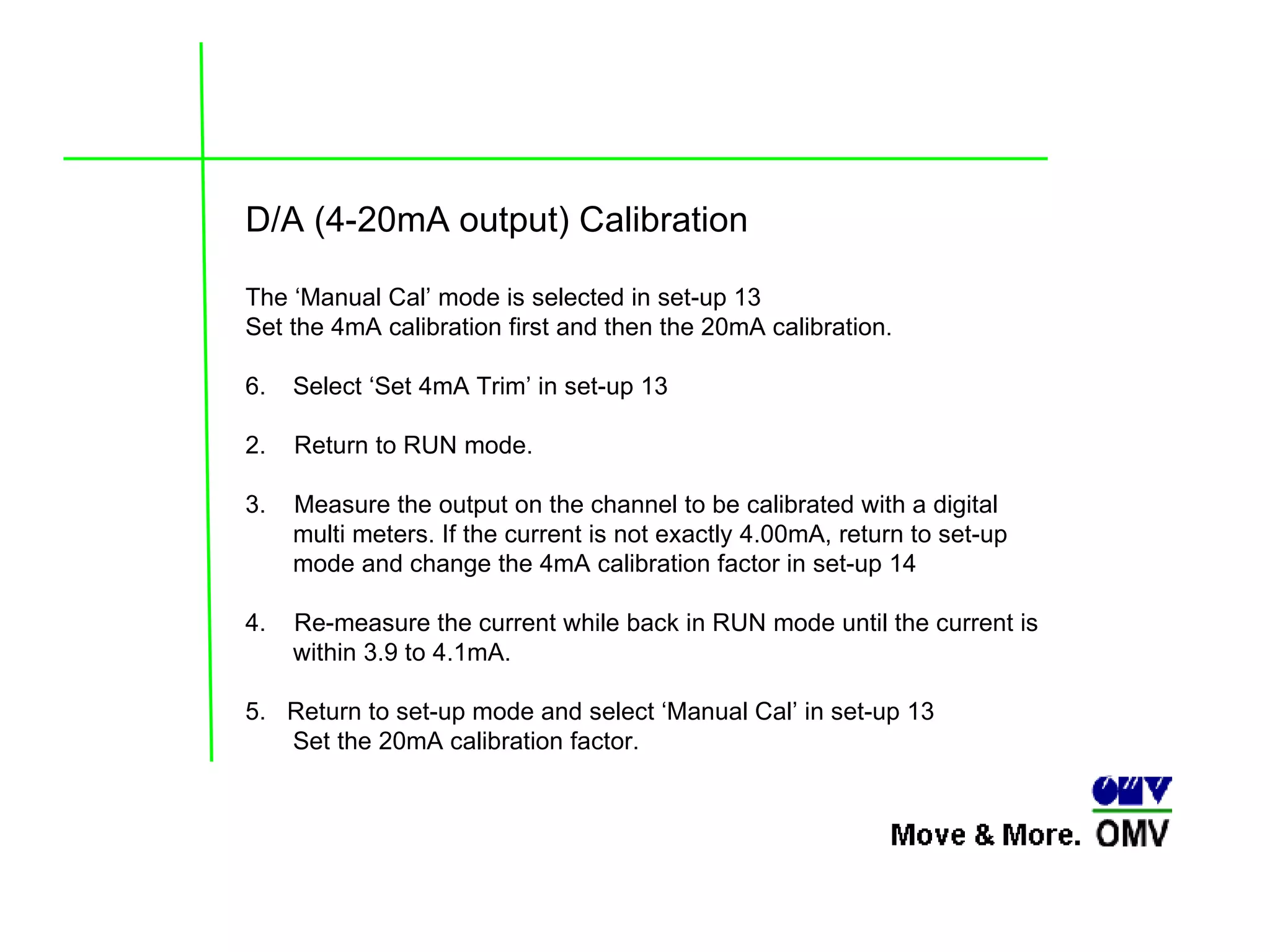 D/A (4-20mA output) Calibration The ‘Manual Cal’ mode is selected in set-up 13  Set the 4mA calibration first and then the 20mA calibration. Select ‘Set 4mA Trim’ in set-up 13  2.  Return to RUN mode. 3.  Measure the output on the channel to be calibrated with a digital multi meters. If the current is not exactly 4.00mA, return to set-up mode and change the 4mA calibration factor in set-up 14  4.  Re-measure the current while back in RUN mode until the current is within 3.9 to 4.1mA. 5.  Return to set-up mode and select ‘Manual Cal’ in set-up 13  Set the 20mA calibration factor. 