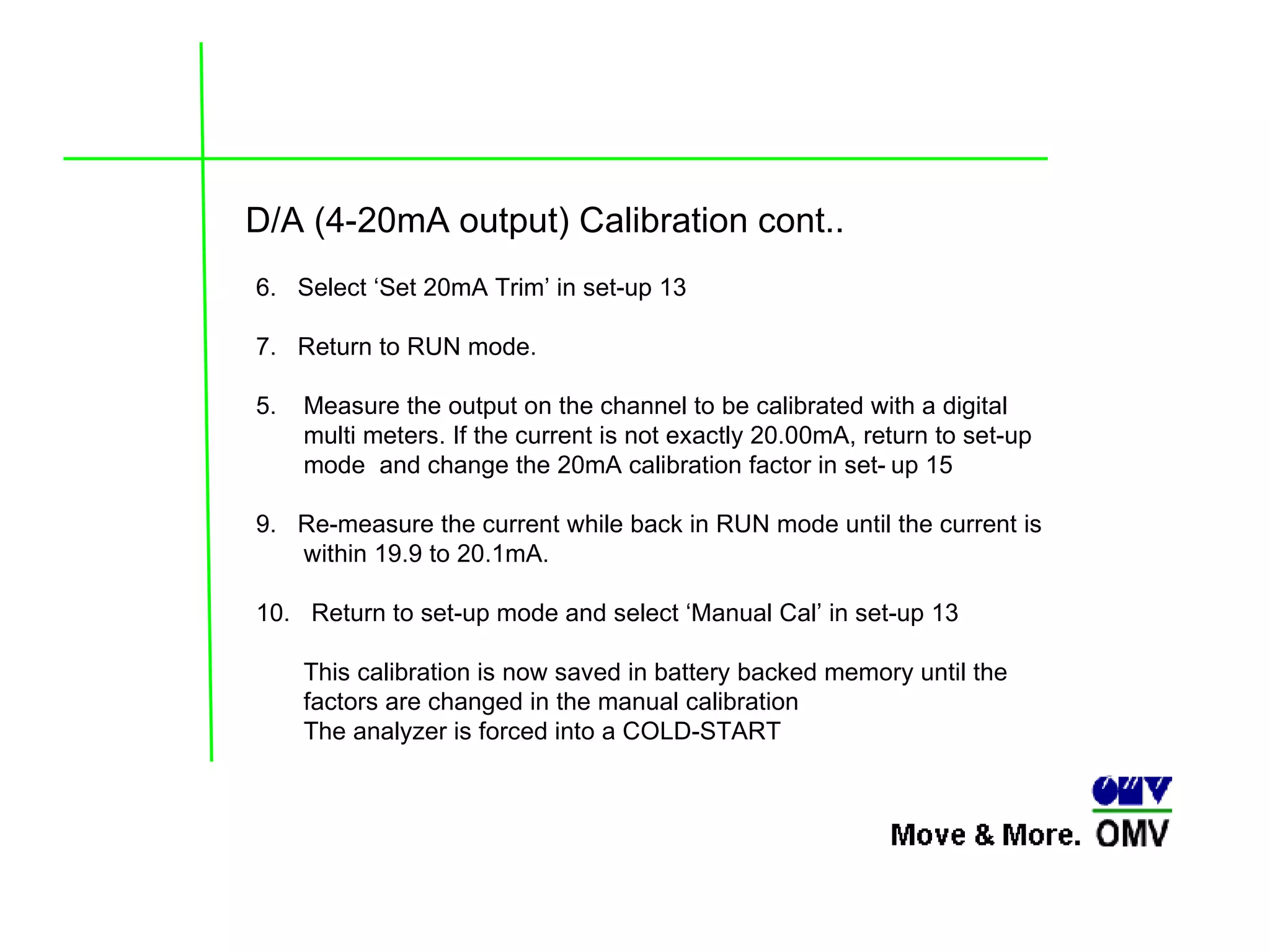 D/A (4-20mA output) Calibration cont.. 6.  Select ‘Set 20mA Trim’ in set-up 13  7.  Return to RUN mode. Measure the output on the channel to be calibrated with a digital  multi meters. If the current is not exactly 20.00mA, return to set-up mode  and change the 20mA calibration factor in set- up 15  9.  Re-measure the current while back in RUN mode until the current is  within 19.9 to 20.1mA. 10.  Return to set-up mode and select ‘Manual Cal’ in set-up 13  This calibration is now saved in battery backed memory until the factors are changed in the manual calibration The analyzer is forced into a COLD-START  
