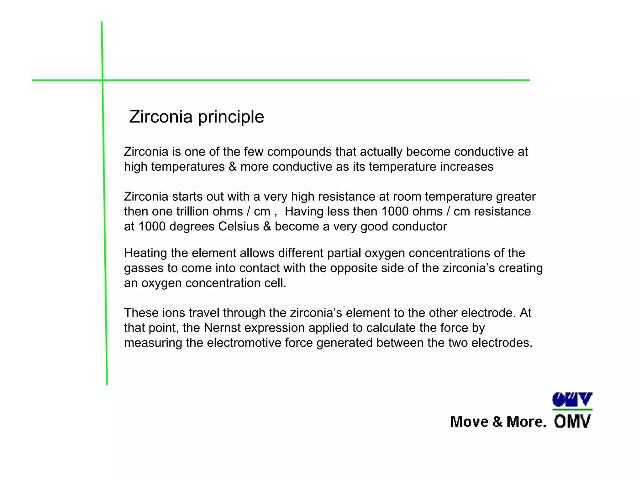 Heating the element allows different partial oxygen concentrations of the gasses to come into contact with the opposite side of the zirconia’s creating an oxygen concentration cell.  These ions travel through the zirconia’s element to the other electrode. At that point, the Nernst expression applied to calculate the force by measuring the electromotive force generated between the two electrodes. Zirconia is one of the few compounds that actually become conductive at high temperatures & more conductive as its temperature increases Zirconia starts out with a very high resistance at room temperature greater then one trillion ohms / cm ,  Having less then 1000 ohms / cm resistance at 1000 degrees Celsius & become a very good conductor  Zirconia principle 