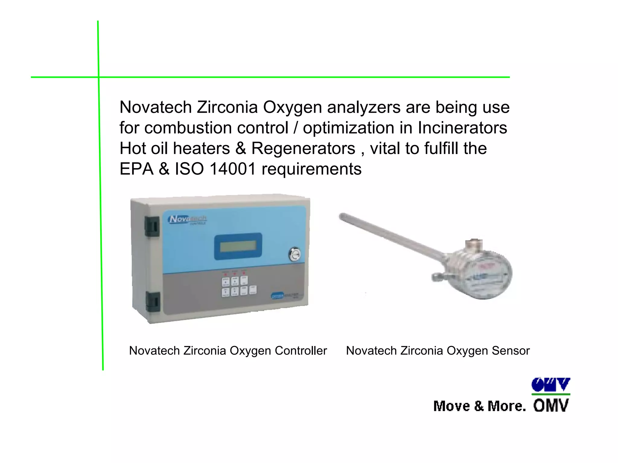 Novatech Zirconia Oxygen analyzers are being use for combustion control / optimization in Incinerators Hot oil heaters & Regenerators , vital to fulfill the EPA & ISO 14001 requirements Novatech Zirconia Oxygen Sensor   Novatech Zirconia Oxygen Controller 