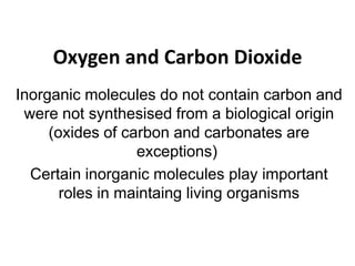 Oxygen and Carbon Dioxide
Inorganic molecules do not contain carbon and
were not synthesised from a biological origin
(oxides of carbon and carbonates are
exceptions)
Certain inorganic molecules play important
roles in maintaing living organisms
 