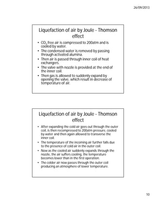 26/09/2013
10
Liquefaction of air by Joule - Thomson
effect
• CO2 free air is compressed to 200atm and is
cooled by water.
• The condensed water is removed by passing
through activated alumina.
• Then air is passed through inner coil of heat
exchangers.
• The valve with nozzle is provided at the end of
the inner coil.
• Then gas is allowed to suddenly expand by
opening the valve, which result in decrease of
temperature of air.
Liquefaction of air by Joule - Thomson
effect
• After expanding the cold air goes out through the outer
coil, is then recompressed to 200atm pressure, cooled
by water and then again allowed to transverse the
inner coil.
• The temperature of the incoming air further falls due
to the presence of cold air in the outer coil.
• Now as the cooled air suddenly expands through the
nozzle, the air suffers cooling, the temperature
becomes lower than in the first operation.
• The colder air now passes through the outer coil
producing an atmosphere of lower temperature.
 
