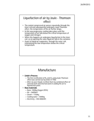 26/09/2013
11
Liquefaction of air by Joule - Thomson
effect
• The cooled compressed air passes repeatedly through the
inner coil and subsequently undergoes Joule-Thomson
effect, the temperature of the air further drops.
• In this way progressive cooling takes place until the
temperature of air falls below the critical temperature of
oxygen and nitrogen.
• When this happens air undergoes liquefaction in the inner
coil, so on opening the valve liquid air falls in the container.
• A part of liquid air evaporates, through the outer coil,
maintaining the low temperature below the critical
temperature.
Manufacture
• Linde’s Process
– The first rectification of N2 and O2 using Joule Thomson
effect was carried out by Linde in 1906.
– After six year Claude rectified them by combined effect of
external work and internal work in cooling the air to
liquefaction point.
• Raw materials
– Basis: 1000kg Oxygen (95%)
– Air = 3600Nm3
– Steam = 1750kg
– Cooling water = 5000kg
– Electricity = 450-480kWH
 