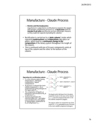 26/09/2013
16
Manufacture - Claude Process
– Kinetics and thermodynamics
Liquefied air is subjected to rectification to separate the oxygen
and nitrogen components present in it. In liquid state both are
miscible in all ratios and they do not form azeotropic mixtures;
so they could not separate by boiling the solution.
• Rectification is carried out in a 'plate column', inside which
repeated condensations and evaporations take place on
plates, which lead to a continuous change in the
composition of the binary system throughout the length of
the column.
• This is continued until one of its pure components exists at
top of the column and the other at the bottom of the
column.
Manufacture - Claude Process
Operation of a rectification column
• Pn is the reference plate having
temperatureTn and liquid
compositionL, vapour
compositionV.
• As pressure is released the more
volatilecomponent i. e. N2 is
evaporated out partly and goes to
the upper plate Pn+1.
• The composition of liquid L2 is
having less concentrationof N2 at
temperatureTn-1.
• Similarlyliquid below the
reference plate is Pn-1 has higher
concentrationof O2 and vapour
V1 having higher composition of
O2 at temperature Tn+1.
The liquids which fall down from the plates
toward the heater in the base of the column
(L2, L, L1) become progressivelyricher in the
less volatile component (oxygen)
The vapours which rise toward the top of the
column (V1, V, V2) gradually become enriched
in the more volatile component (nitrogen)
 