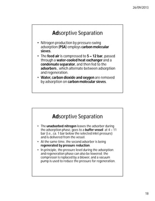 26/09/2013
18
Adsorptive Separation
• Nitrogen production by pressure-swing
adsorption (PSA) employs carbon molecular
sieves.
• The feed air is compressed to 5 – 12 bar, passed
through a water-cooled heat exchanger and a
condensate separator, and then fed to the
adsorbers , which alternate between adsorption
and regeneration.
• Water, carbon dioxide and oxygen are removed
by adsorption on carbon molecular sieves.
Adsorptive Separation
• The unadsorbed nitrogen leaves the adsorber during
the adsorption phase, goes to a buffer vessel at 4 – 11
bar (i.e., ca. 1 bar below the selected inlet pressure)
and is delivered from the vessel.
• At the same time, the second adsorber is being
regenerated by pressure reduction.
• In principle, the pressure level during the adsorption
and regeneration phase can also be lowered; the
compressor is replaced by a blower, and a vacuum
pump is used to reduce the pressure for regeneration.
 