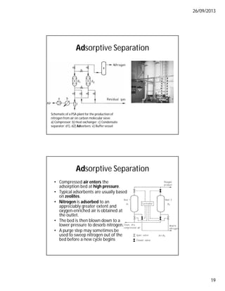 26/09/2013
19
Adsorptive Separation
Schematic of a PSA plant for the production of
nitrogen from air on carbon molecular sieve
a) Compressor; b) Heat exchanger; c) Condensate
separator; d1), d2) Adsorbers; e) Buffer vessel
Adsorptive Separation
• Compressed air enters the
adsorption bed at high pressure.
• Typical adsorbents are usually based
on zeolites.
• Nitrogen is adsorbed to an
appreciably greater extent and
oxygen-enriched air is obtained at
the outlet.
• The bed is then blown down to a
lower pressure to desorb nitrogen.
• A purge step may sometimes be
used to sweep nitrogen out of the
bed before a new cycle begins
 