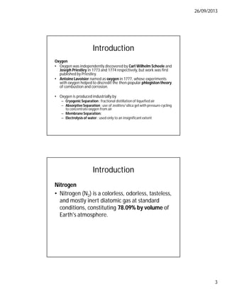 26/09/2013
3
Introduction
Oxygen
• Oxygen was independently discovered by Carl Wilhelm Scheele and
Joseph Priestley in 1773 and 1774 respectively, but work was first
published by Priestley.
• Antoine Lavoisier named as oxygen in 1777, whose experiments
with oxygen helped to discredit the then-popular phlogiston theory
of combustion and corrosion.
• Oxygen is produced industrially by
– Cryogenic Separation : fractional distillation of liquefied air
– AbsorptiveSeparation : use of zeolites/ silica gel with pressure-cycling
to concentrateoxygen from air
– MembraneSeparation:
– Electrolysis of water : used only to an insignificantextent
Introduction
Nitrogen
• Nitrogen (N2) is a colorless, odorless, tasteless,
and mostly inert diatomic gas at standard
conditions, constituting 78.09% by volume of
Earth's atmosphere.
 