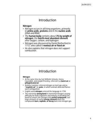 26/09/2013
4
Introduction
Nitrogen
• Nitrogen occurs in all living organisms, primarily
in amino acids, proteins and in the nucleic acids
(DNA and RNA).
• The human body contains about 3% by weight of
nitrogen, the fourth most abundant element
after oxygen, carbon, and hydrogen.
• Nitrogen was discovered by Daniel Rutherford in
1772, who called it noxious air or fixed air.
• He also explains that nitrogen does not support
combustion.
Introduction
Nitrogen
• At the same time by Carl Wilhelm Scheele, Henry
Cavendish, and Joseph Priestley, referred it as burnt air or
phlogisticated air.
• Antoine Lavoisier referred nitrogen as inert gas and as
"mephitic air" or azote, in which animals died and flames
were extinguished.
• English word nitrogen entered the language in 1794.
• The extremely strong bond in elemental nitrogen causing
difficulty for both organisms and industry in breaking the
bond to convert the nitrogen into useful compounds, but
large amounts of useful energy released when the
compounds burn, explode, or decay back into nitrogen gas.
 