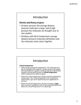 26/09/2013
6
Introduction
Kinetics and theory of gases
• At lower pressure the average distance
between molecules is large, and at high
pressure the molecules are brought near to
one another.
• Similarly, with fall of temperature average
distance between molecules diminishes and,
the molecules come closer together.
Introduction
Critical temperature
• When by decreasing the temperature, the molecules of a
gas are brought close together, the gas assumes the liquid
form provided the repulsive tendency has been diminished
beyond a certain point known as critical temperature
which is different for different gases.
• Above the critical temperature any gas cannot be liquefied by
compression. The critical temperature is the temperature
below which a gas can be liquefied by mere application of
pressure.
• Below the critical temperature, the gas is termed as vapor
(gas co-exists in equilibrium with its corresponding liquid) and
above the critical temperature it is called a gas.
 
