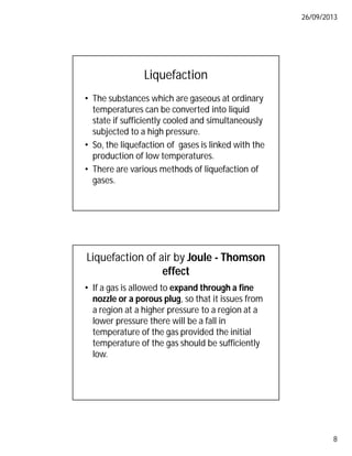 26/09/2013
8
Liquefaction
• The substances which are gaseous at ordinary
temperatures can be converted into liquid
state if sufficiently cooled and simultaneously
subjected to a high pressure.
• So, the liquefaction of gases is linked with the
production of low temperatures.
• There are various methods of liquefaction of
gases.
Liquefaction of air by Joule - Thomson
effect
• If a gas is allowed to expand through a fine
nozzle or a porous plug, so that it issues from
a region at a higher pressure to a region at a
lower pressure there will be a fall in
temperature of the gas provided the initial
temperature of the gas should be sufficiently
low.
 