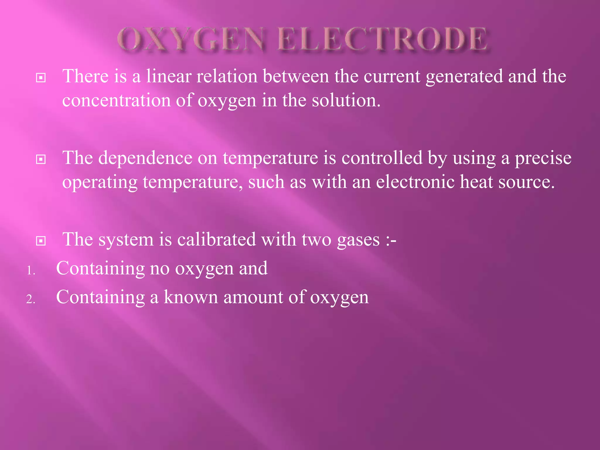  There is a linear relation between the current generated and the
concentration of oxygen in the solution.
 The dependence on temperature is controlled by using a precise
operating temperature, such as with an electronic heat source.
 The system is calibrated with two gases :-
1. Containing no oxygen and
2. Containing a known amount of oxygen
 