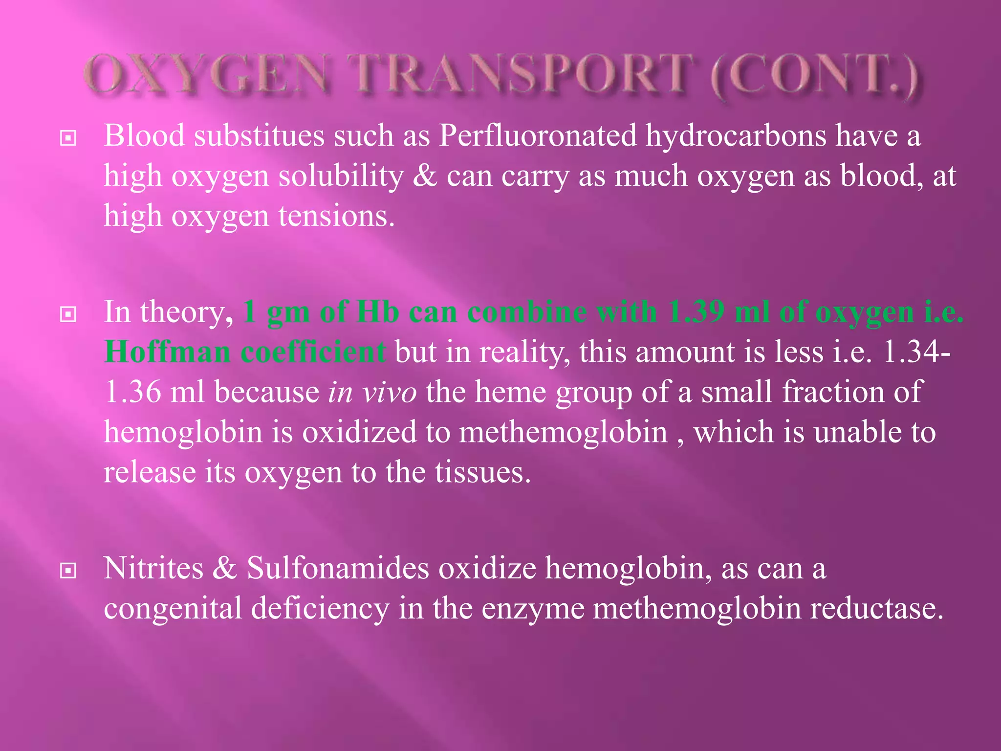  Blood substitues such as Perfluoronated hydrocarbons have a
high oxygen solubility & can carry as much oxygen as blood, at
high oxygen tensions.
 In theory, 1 gm of Hb can combine with 1.39 ml of oxygen i.e.
Hoffman coefficient but in reality, this amount is less i.e. 1.34-
1.36 ml because in vivo the heme group of a small fraction of
hemoglobin is oxidized to methemoglobin , which is unable to
release its oxygen to the tissues.
 Nitrites & Sulfonamides oxidize hemoglobin, as can a
congenital deficiency in the enzyme methemoglobin reductase.
 
