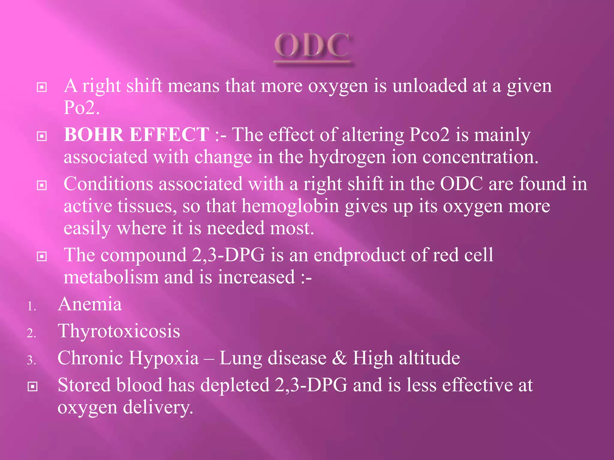  A right shift means that more oxygen is unloaded at a given
Po2.
 BOHR EFFECT :- The effect of altering Pco2 is mainly
associated with change in the hydrogen ion concentration.
 Conditions associated with a right shift in the ODC are found in
active tissues, so that hemoglobin gives up its oxygen more
easily where it is needed most.
 The compound 2,3-DPG is an endproduct of red cell
metabolism and is increased :-
1. Anemia
2. Thyrotoxicosis
3. Chronic Hypoxia – Lung disease & High altitude
 Stored blood has depleted 2,3-DPG and is less effective at
oxygen delivery.
 