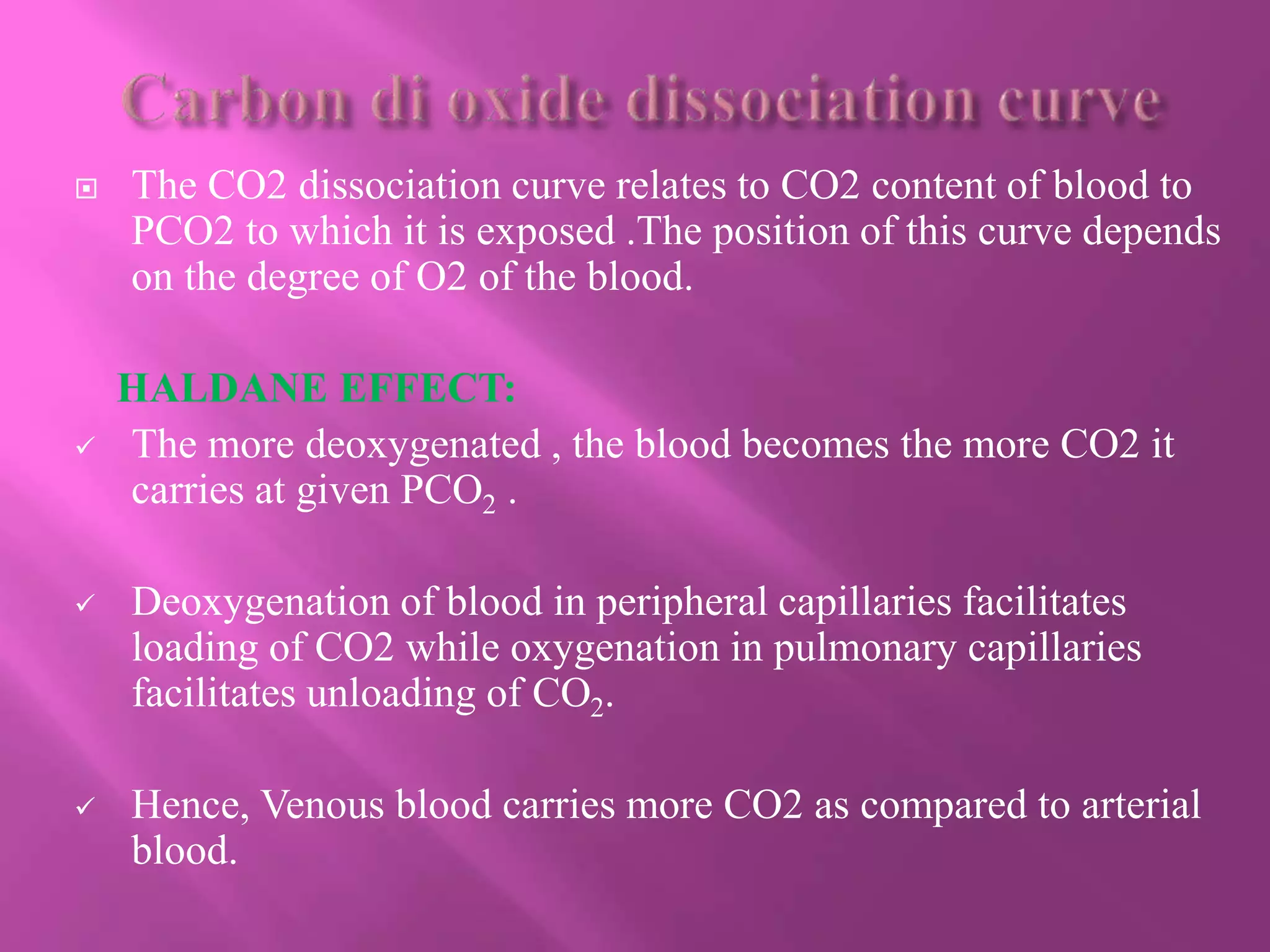  The CO2 dissociation curve relates to CO2 content of blood to
PCO2 to which it is exposed .The position of this curve depends
on the degree of O2 of the blood.
HALDANE EFFECT:
 The more deoxygenated , the blood becomes the more CO2 it
carries at given PCO2 .
 Deoxygenation of blood in peripheral capillaries facilitates
loading of CO2 while oxygenation in pulmonary capillaries
facilitates unloading of CO2.
 Hence, Venous blood carries more CO2 as compared to arterial
blood.
 