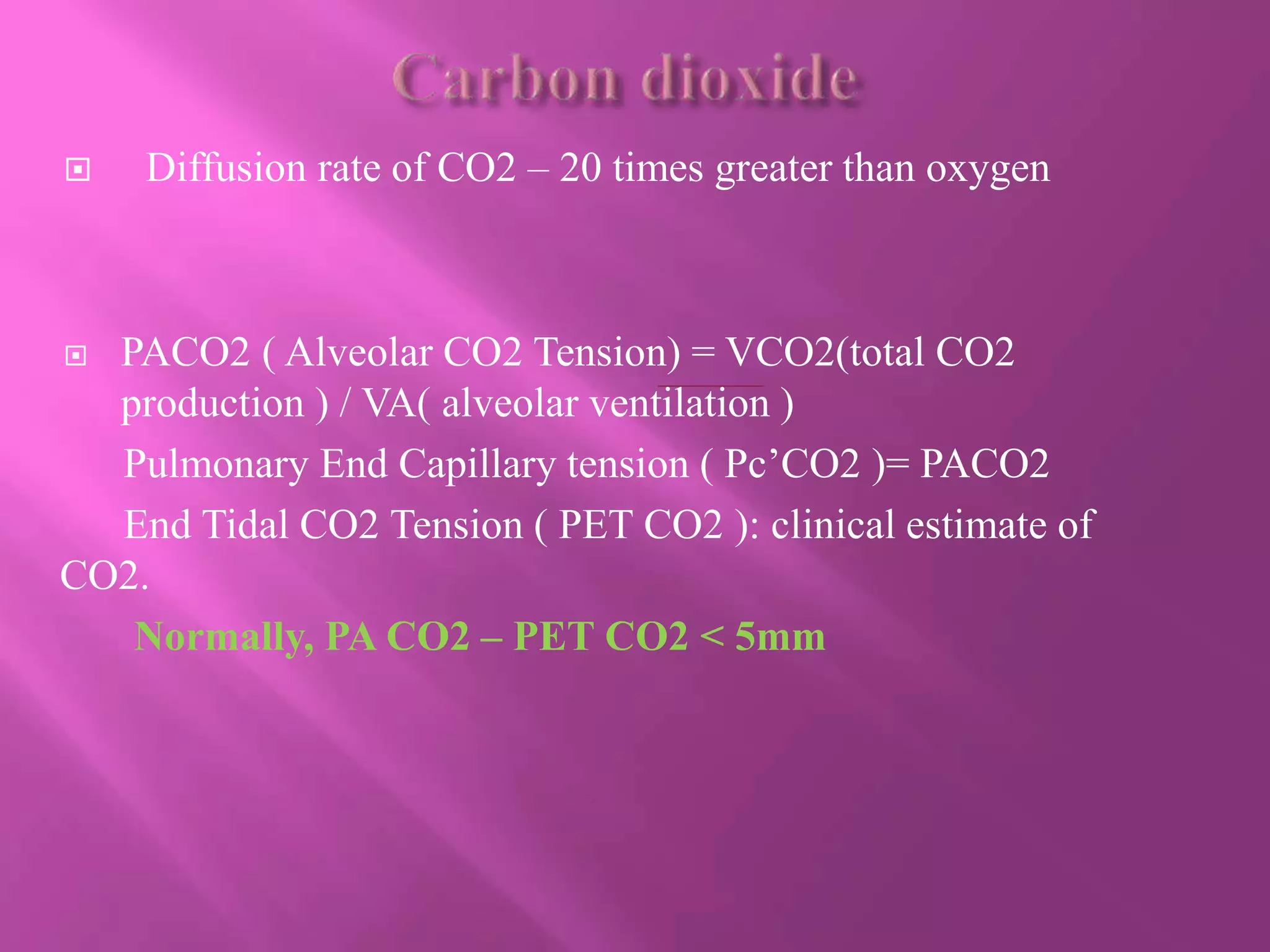  Diffusion rate of CO2 – 20 times greater than oxygen
 PACO2 ( Alveolar CO2 Tension) = VCO2(total CO2
production ) / VA( alveolar ventilation )
Pulmonary End Capillary tension ( Pc’CO2 )= PACO2
End Tidal CO2 Tension ( PET CO2 ): clinical estimate of
CO2.
Normally, PA CO2 – PET CO2 < 5mm
 