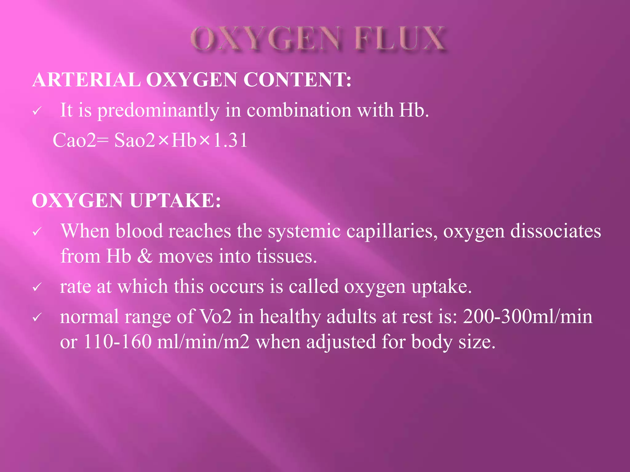 ARTERIAL OXYGEN CONTENT:
 It is predominantly in combination with Hb.
Cao2= Sao2×Hb×1.31
OXYGEN UPTAKE:
 When blood reaches the systemic capillaries, oxygen dissociates
from Hb & moves into tissues.
 rate at which this occurs is called oxygen uptake.
 normal range of Vo2 in healthy adults at rest is: 200-300ml/min
or 110-160 ml/min/m2 when adjusted for body size.
 