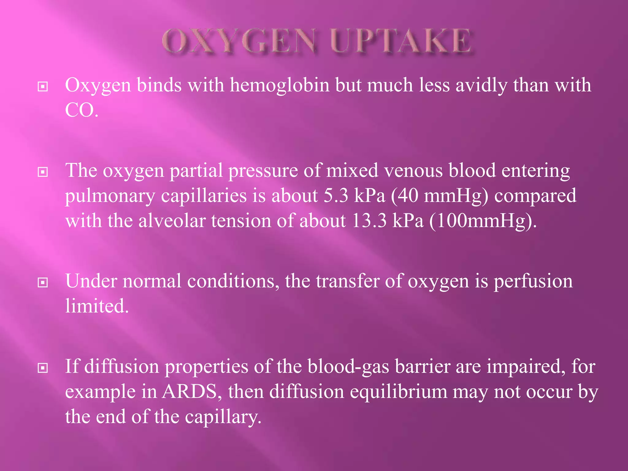  Oxygen binds with hemoglobin but much less avidly than with
CO.
 The oxygen partial pressure of mixed venous blood entering
pulmonary capillaries is about 5.3 kPa (40 mmHg) compared
with the alveolar tension of about 13.3 kPa (100mmHg).
 Under normal conditions, the transfer of oxygen is perfusion
limited.
 If diffusion properties of the blood-gas barrier are impaired, for
example in ARDS, then diffusion equilibrium may not occur by
the end of the capillary.
 