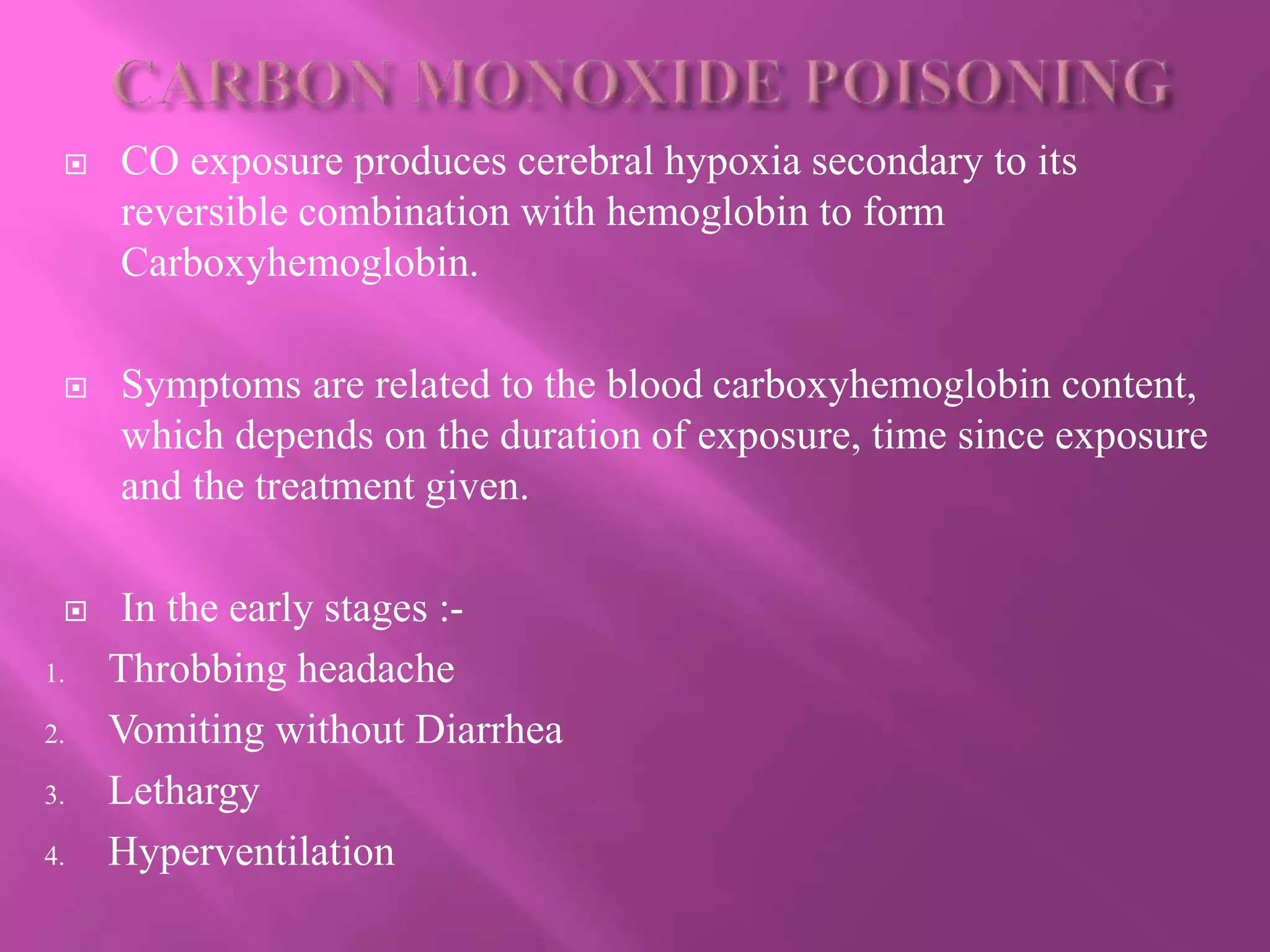  CO exposure produces cerebral hypoxia secondary to its
reversible combination with hemoglobin to form
Carboxyhemoglobin.
 Symptoms are related to the blood carboxyhemoglobin content,
which depends on the duration of exposure, time since exposure
and the treatment given.
 In the early stages :-
1. Throbbing headache
2. Vomiting without Diarrhea
3. Lethargy
4. Hyperventilation
 