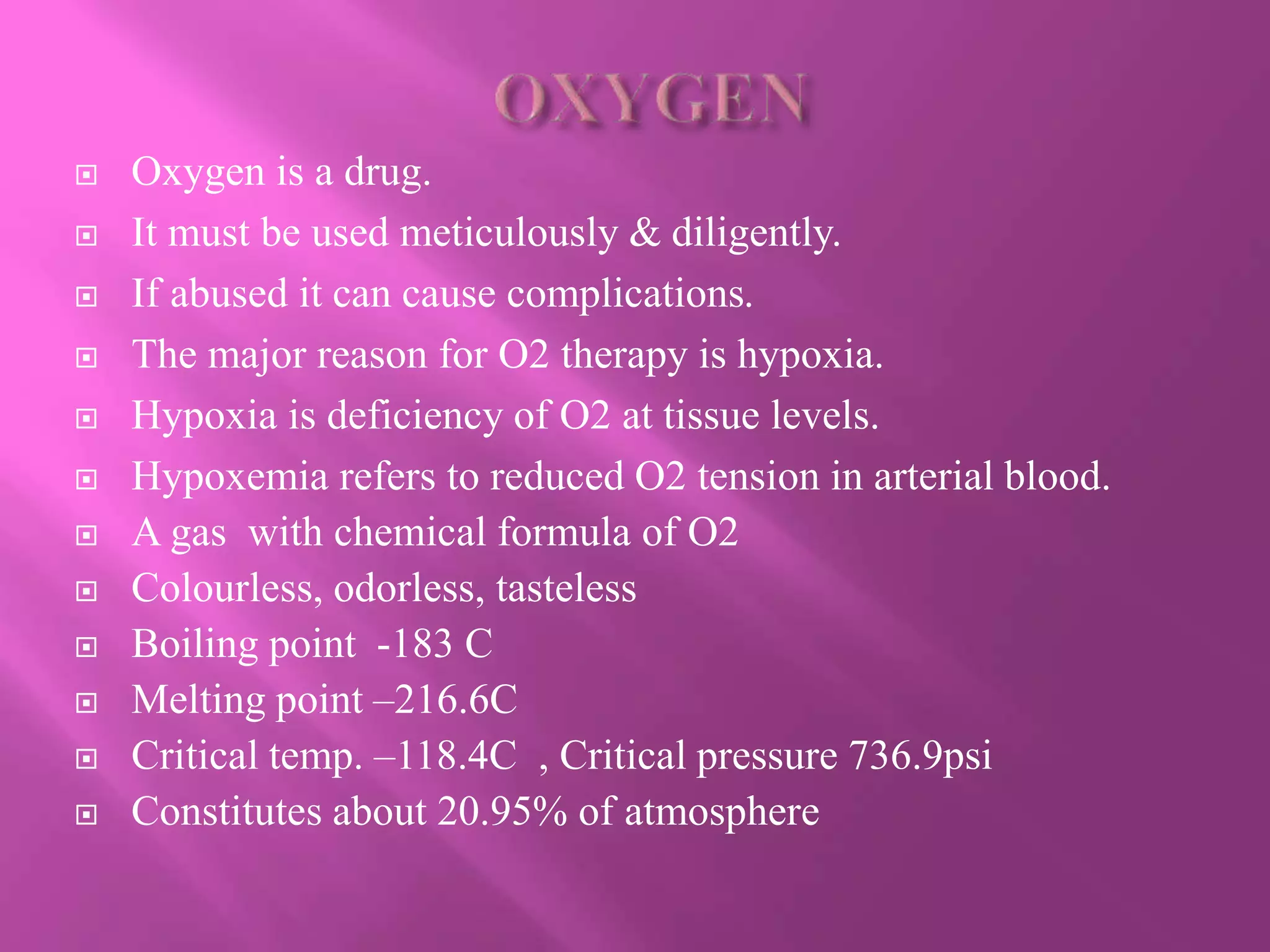  Oxygen is a drug.
 It must be used meticulously & diligently.
 If abused it can cause complications.
 The major reason for O2 therapy is hypoxia.
 Hypoxia is deficiency of O2 at tissue levels.
 Hypoxemia refers to reduced O2 tension in arterial blood.
 A gas with chemical formula of O2
 Colourless, odorless, tasteless
 Boiling point -183 C
 Melting point –216.6C
 Critical temp. –118.4C , Critical pressure 736.9psi
 Constitutes about 20.95% of atmosphere
 