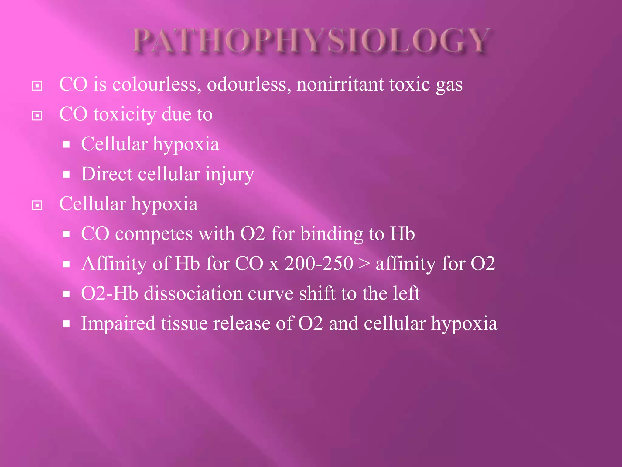  CO is colourless, odourless, nonirritant toxic gas
 CO toxicity due to
 Cellular hypoxia
 Direct cellular injury
 Cellular hypoxia
 CO competes with O2 for binding to Hb
 Affinity of Hb for CO x 200-250 > affinity for O2
 O2-Hb dissociation curve shift to the left
 Impaired tissue release of O2 and cellular hypoxia
 