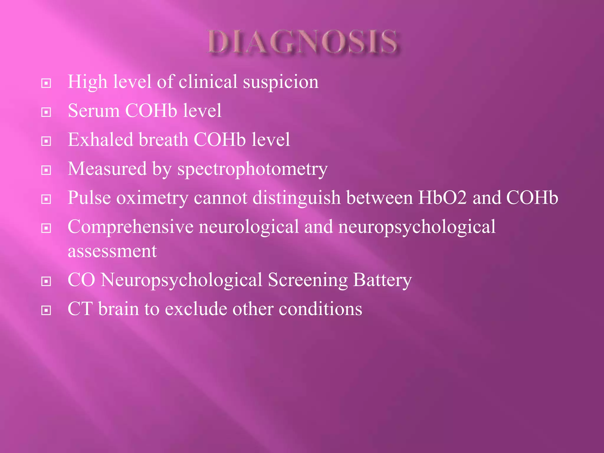  High level of clinical suspicion
 Serum COHb level
 Exhaled breath COHb level
 Measured by spectrophotometry
 Pulse oximetry cannot distinguish between HbO2 and COHb
 Comprehensive neurological and neuropsychological
assessment
 CO Neuropsychological Screening Battery
 CT brain to exclude other conditions
 